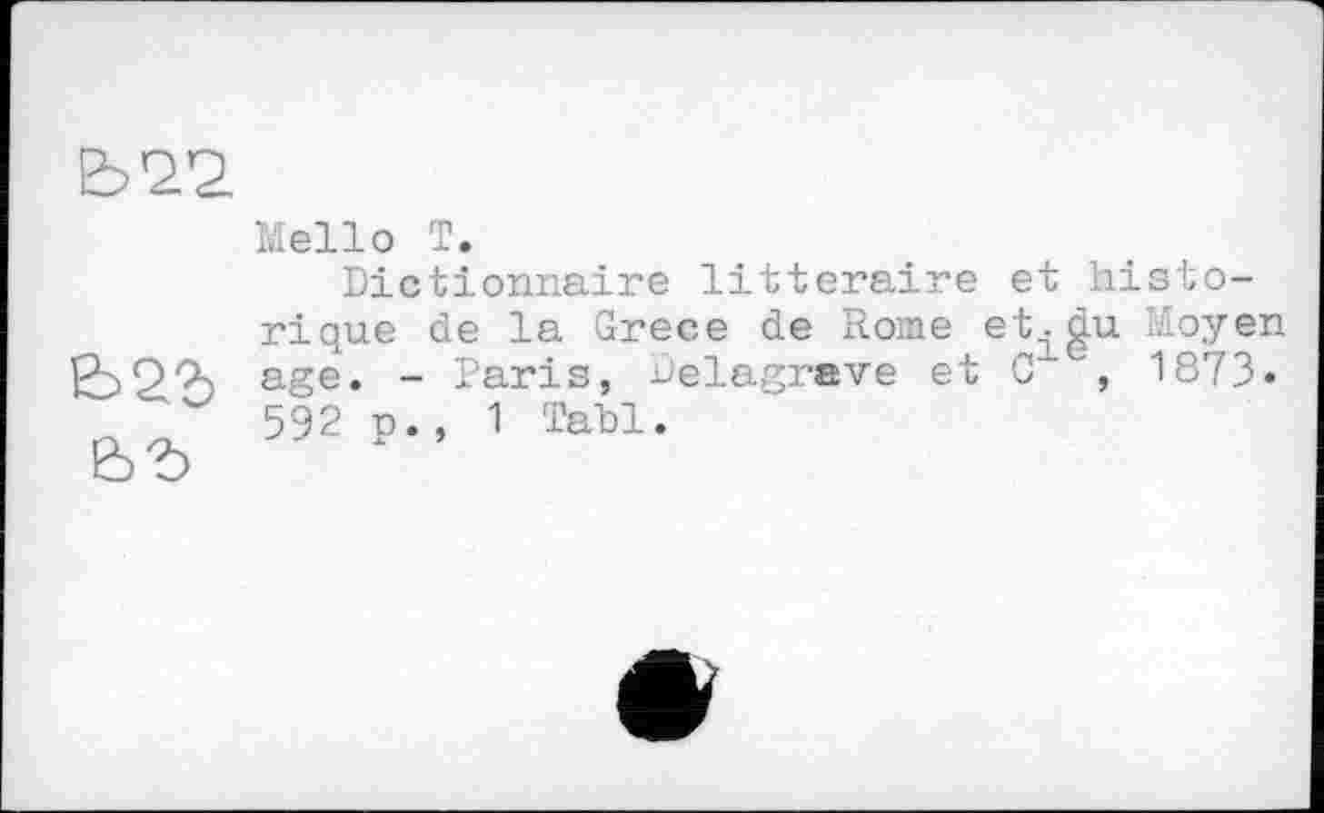 ﻿Mello T.
Dictionnaire littéraire et historique de la Grece de Rome et^gu Moyen age. - Paris, uelagrave et G , 1873. 592 p., 1 Tabl.